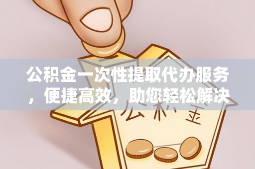 古蔺公积金一次性提取代办服务，便捷高效，助您轻松解决资金难题