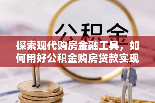 古蔺探索现代购房金融工具，如何用好公积金购房贷款实现置业梦想