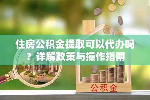 古蔺住房公积金提取可以代办吗？详解政策与操作指南