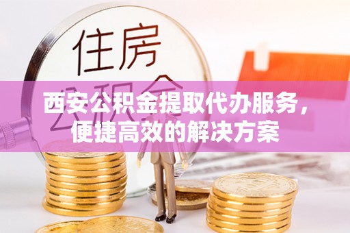 古蔺西安公积金提取代办服务，便捷高效的解决方案