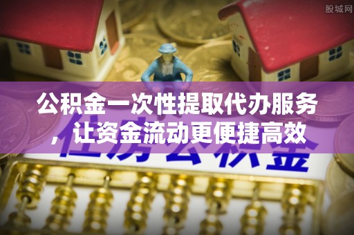 古蔺公积金一次性提取代办服务，让资金流动更便捷高效