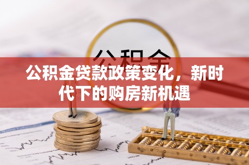 古蔺公积金贷款政策变化，新时代下的购房新机遇