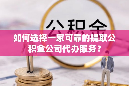 古蔺如何选择一家可靠的提取公积金公司代办服务？