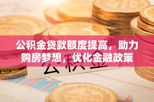 古蔺公积金贷款额度提高，助力购房梦想，优化金融政策
