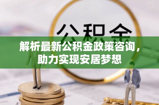古蔺解析最新公积金政策咨询，助力实现安居梦想