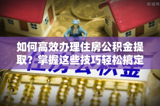 古蔺如何高效办理住房公积金提取？掌握这些技巧轻松搞定