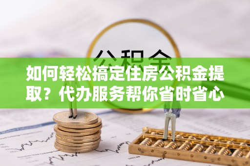 古蔺如何轻松搞定住房公积金提取？代办服务帮你省时省心