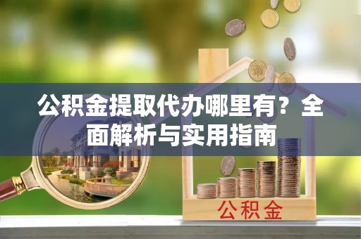 古蔺公积金提取代办哪里有？全面解析与实用指南