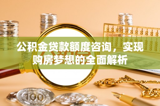 古蔺公积金贷款额度咨询，实现购房梦想的全面解析