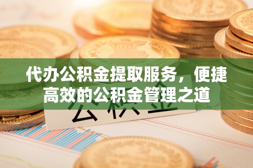 古蔺代办公积金提取服务，便捷高效的公积金管理之道
