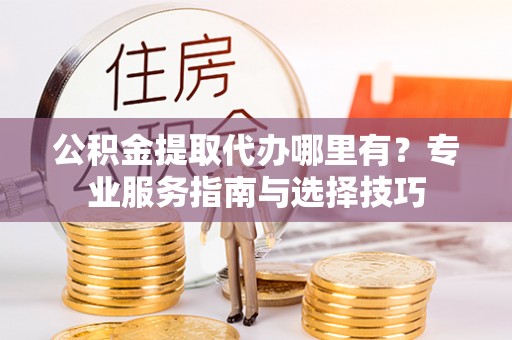 古蔺公积金提取代办哪里有？专业服务指南与选择技巧