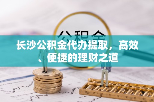 古蔺长沙公积金代办提取，高效、便捷的理财之道