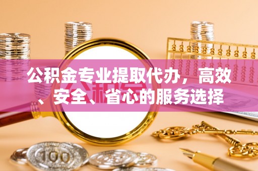 古蔺公积金专业提取代办，高效、安全、省心的服务选择
