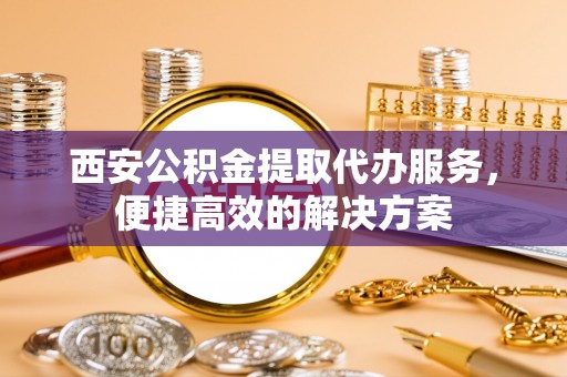 古蔺西安公积金提取代办服务，便捷高效的解决方案
