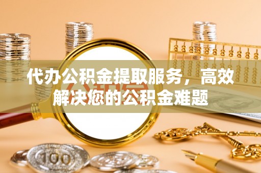 古蔺代办公积金提取服务，高效解决您的公积金难题
