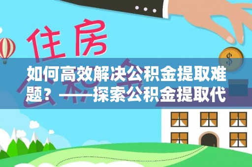 古蔺如何高效解决公积金提取难题？——探索公积金提取代办哪里有的专业服务