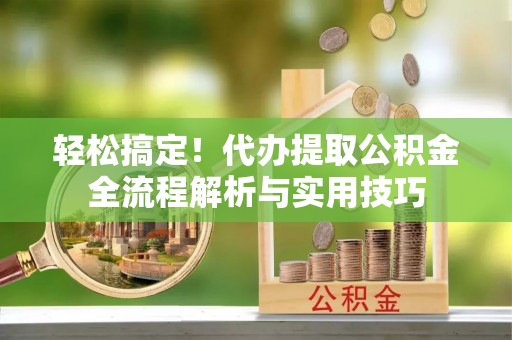 古蔺轻松搞定！代办提取公积金全流程解析与实用技巧