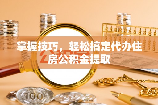 古蔺掌握技巧，轻松搞定代办住房公积金提取