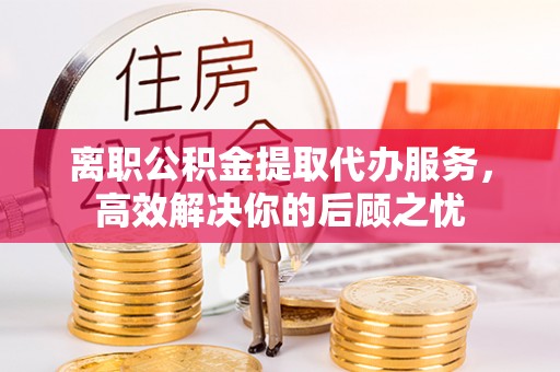 古蔺离职公积金提取代办服务，高效解决你的后顾之忧