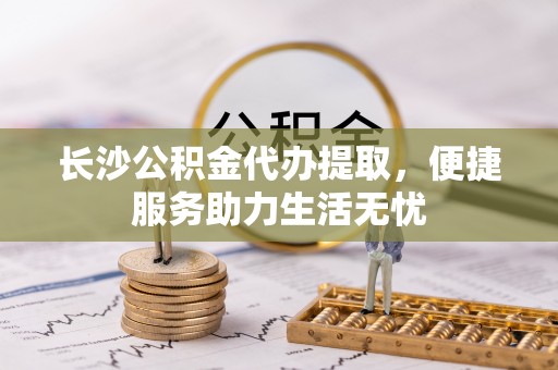 古蔺长沙公积金代办提取，便捷服务助力生活无忧