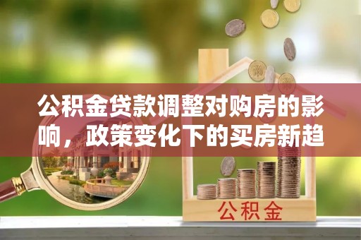 古蔺公积金贷款调整对购房的影响，政策变化下的买房新趋势