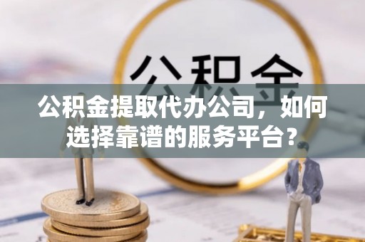 古蔺公积金提取代办公司，如何选择靠谱的服务平台？