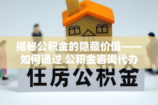古蔺揭秘公积金的隐藏价值——如何通过 公积金咨询代办提取 优化财富管理