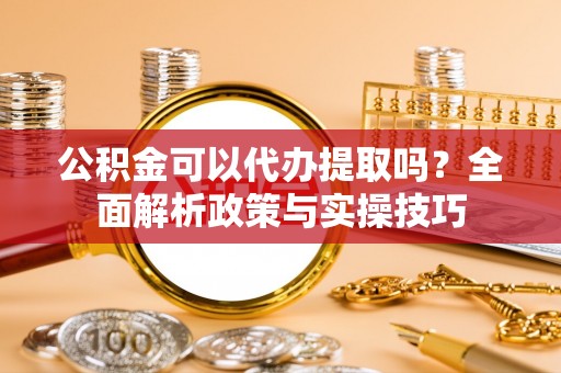 古蔺公积金可以代办提取吗？全面解析政策与实操技巧