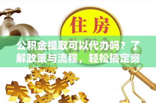 古蔺公积金提取可以代办吗？了解政策与流程，轻松搞定资金提取