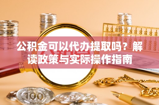 古蔺公积金可以代办提取吗？解读政策与实际操作指南