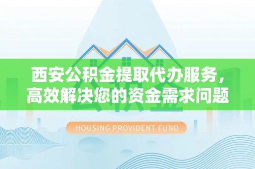 古蔺西安公积金提取代办服务，高效解决您的资金需求问题