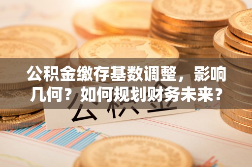 古蔺公积金缴存基数调整，影响几何？如何规划财务未来？