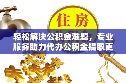 古蔺轻松解决公积金难题，专业服务助力代办公积金提取更高效