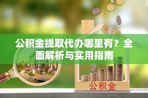 古蔺公积金提取代办哪里有？全面解析与实用指南