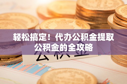 古蔺轻松搞定！代办公积金提取公积金的全攻略