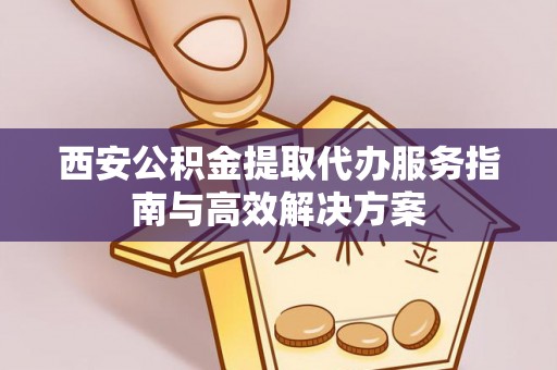古蔺西安公积金提取代办服务指南与高效解决方案