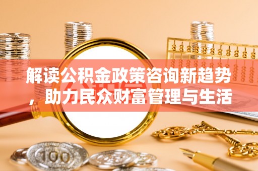 古蔺解读公积金政策咨询新趋势，助力民众财富管理与生活规划