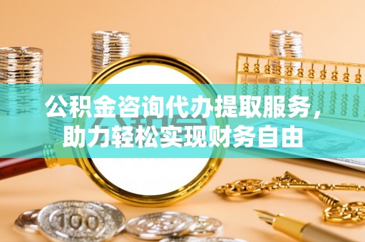 古蔺公积金咨询代办提取服务，助力轻松实现财务自由