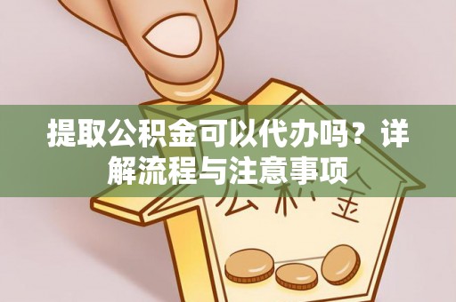 古蔺提取公积金可以代办吗？详解流程与注意事项