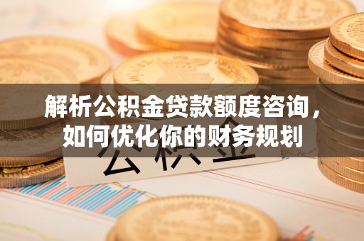 古蔺解析公积金贷款额度咨询，如何优化你的财务规划