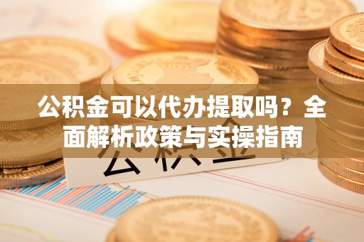 古蔺公积金可以代办提取吗？全面解析政策与实操指南