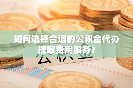 古蔺如何选择合适的公积金代办提取费用服务？