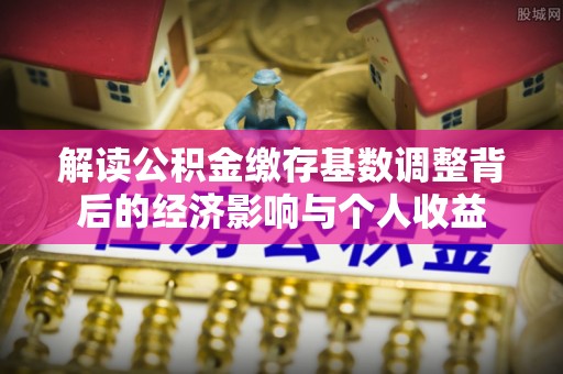 古蔺解读公积金缴存基数调整背后的经济影响与个人收益