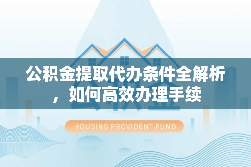 古蔺公积金提取代办条件全解析，如何高效办理手续