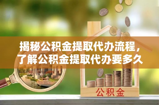 古蔺揭秘公积金提取代办流程，了解公积金提取代办要多久的关键因素