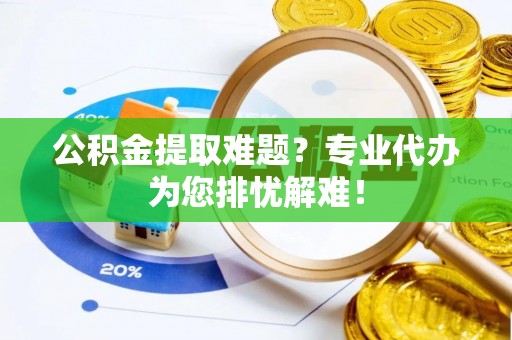 古蔺公积金提取难题？专业代办为您排忧解难！