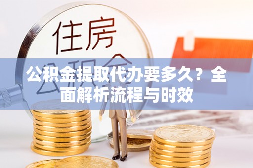 古蔺公积金提取代办要多久？全面解析流程与时效
