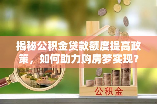 古蔺揭秘公积金贷款额度提高政策，如何助力购房梦实现？