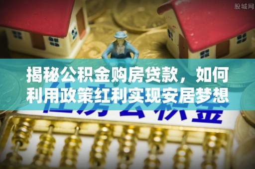 古蔺揭秘公积金购房贷款，如何利用政策红利实现安居梦想