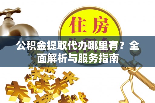 古蔺公积金提取代办哪里有？全面解析与服务指南